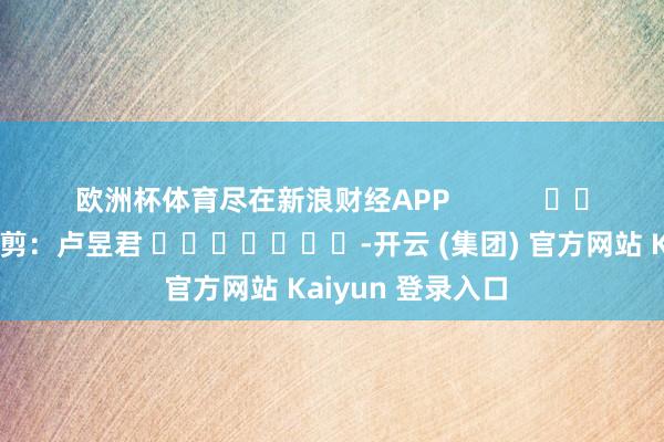 欧洲杯体育尽在新浪财经APP 职守裁剪:卢昱君 -开云 (集团) 官方网站 Kaiyun 登录入口