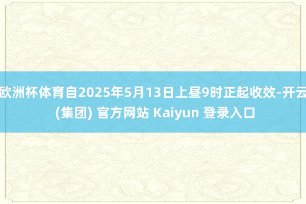 欧洲杯体育自2025年5月13日上昼9时正起收效-开云 (集团) 官方网站 Kaiyun 登录入口