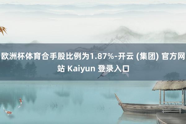 欧洲杯体育合手股比例为1.87%-开云 (集团) 官方网站 Kaiyun 登录入口