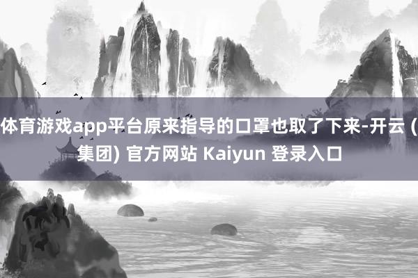 体育游戏app平台原来指导的口罩也取了下来-开云 (集团) 官方网站 Kaiyun 登录入口