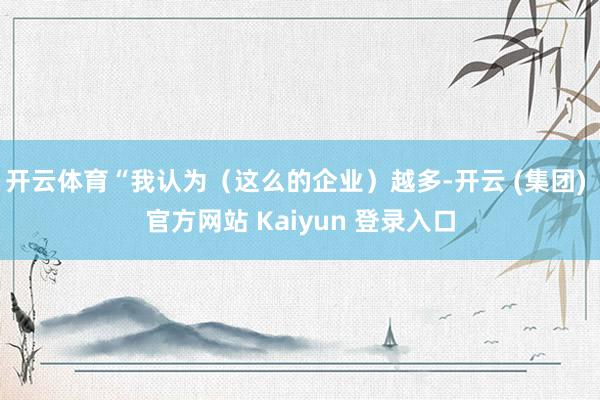 开云体育“我认为（这么的企业）越多-开云 (集团) 官方网站 Kaiyun 登录入口