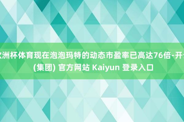 欧洲杯体育现在泡泡玛特的动态市盈率已高达76倍-开云 (集团) 官方网站 Kaiyun 登录入口
