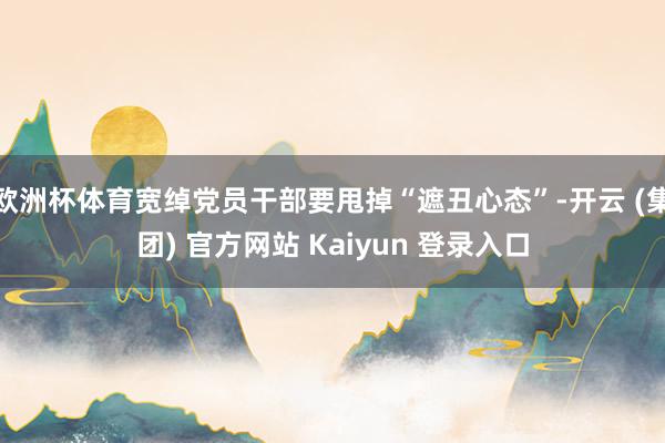 欧洲杯体育宽绰党员干部要甩掉“遮丑心态”-开云 (集团) 官方网站 Kaiyun 登录入口