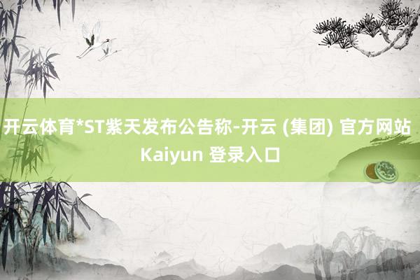 开云体育*ST紫天发布公告称-开云 (集团) 官方网站 Kaiyun 登录入口