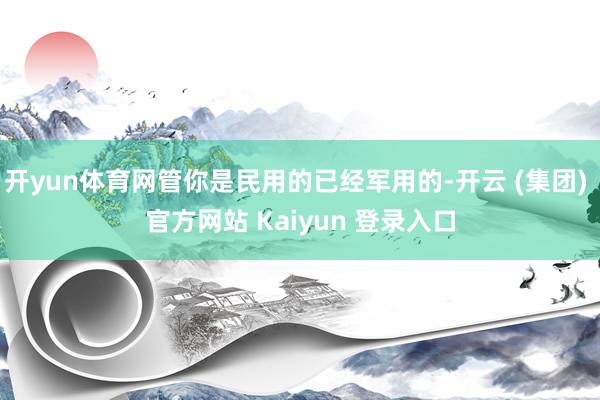 开yun体育网管你是民用的已经军用的-开云 (集团) 官方网站 Kaiyun 登录入口