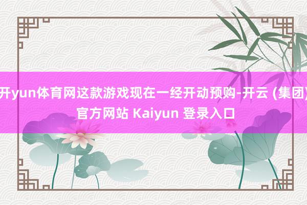 开yun体育网这款游戏现在一经开动预购-开云 (集团) 官方网站 Kaiyun 登录入口