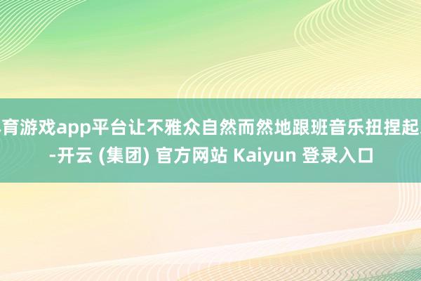 体育游戏app平台让不雅众自然而然地跟班音乐扭捏起来-开云 (集团) 官方网站 Kaiyun 登录入口
