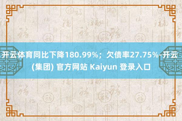 开云体育同比下降180.99%；欠债率27.75%-开云 (集团) 官方网站 Kaiyun 登录入口