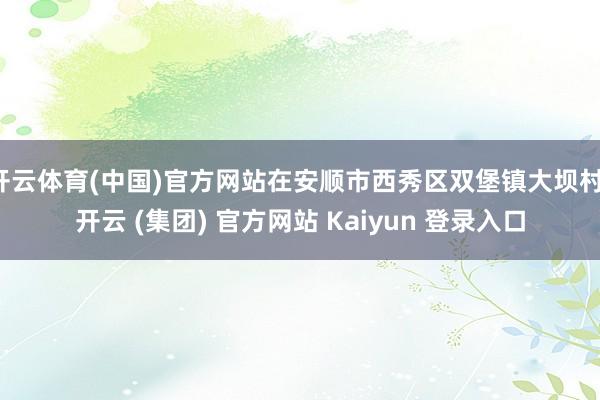 开云体育(中国)官方网站在安顺市西秀区双堡镇大坝村-开云 (集团) 官方网站 Kaiyun 登录入口
