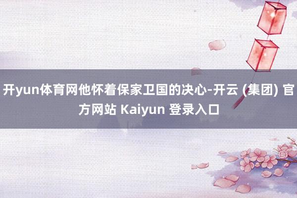 开yun体育网他怀着保家卫国的决心-开云 (集团) 官方网站 Kaiyun 登录入口