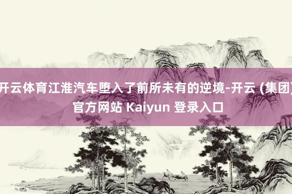 开云体育江淮汽车堕入了前所未有的逆境-开云 (集团) 官方网站 Kaiyun 登录入口