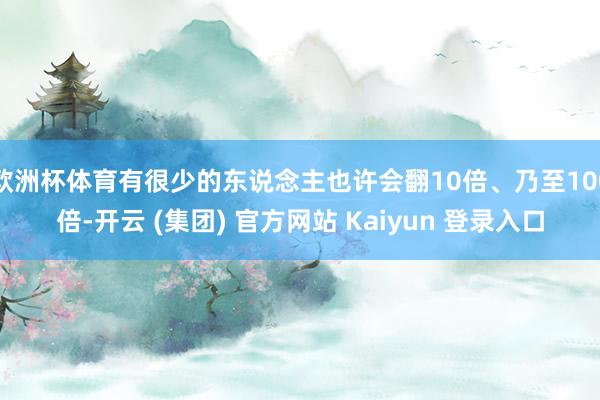 欧洲杯体育有很少的东说念主也许会翻10倍、乃至100倍-开云 (集团) 官方网站 Kaiyun 登录入口