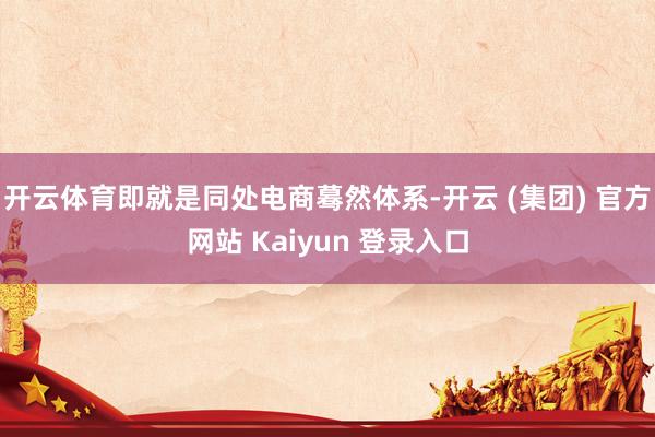 开云体育即就是同处电商蓦然体系-开云 (集团) 官方网站 Kaiyun 登录入口
