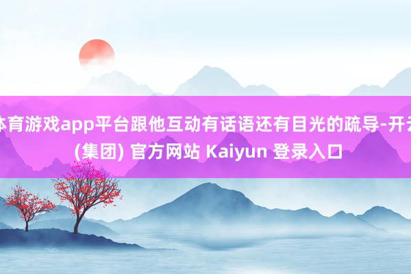体育游戏app平台跟他互动有话语还有目光的疏导-开云 (集团) 官方网站 Kaiyun 登录入口