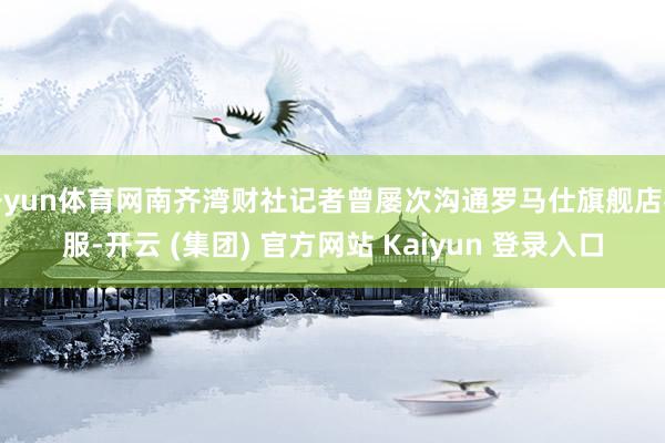 开yun体育网南齐湾财社记者曾屡次沟通罗马仕旗舰店客服-开云 (集团) 官方网站 Kaiyun 登录入口