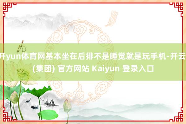 开yun体育网基本坐在后排不是睡觉就是玩手机-开云 (集团) 官方网站 Kaiyun 登录入口
