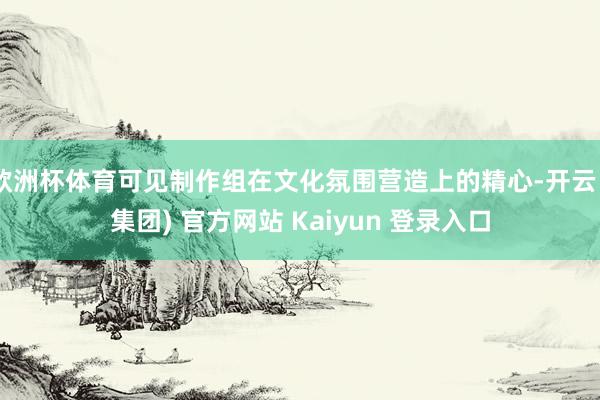 欧洲杯体育可见制作组在文化氛围营造上的精心-开云 (集团) 官方网站 Kaiyun 登录入口