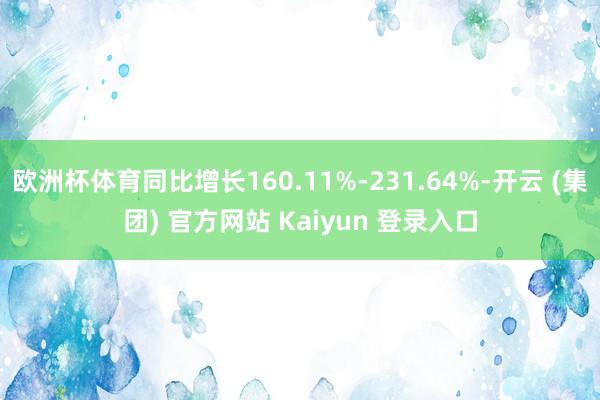 欧洲杯体育同比增长160.11%-231.64%-开云 (集团) 官方网站 Kaiyun 登录入口