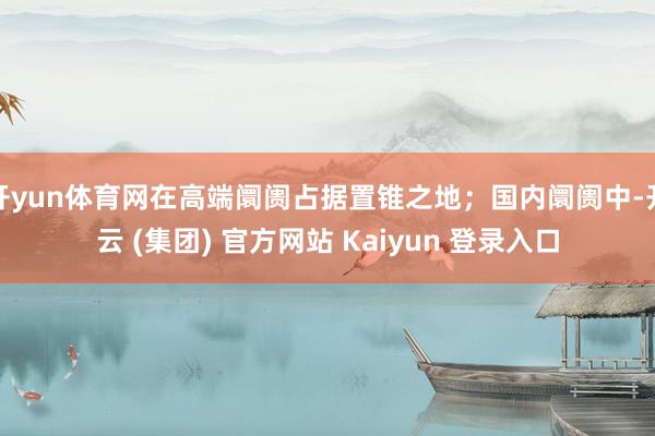 开yun体育网在高端阛阓占据置锥之地；国内阛阓中-开云 (集团) 官方网站 Kaiyun 登录入口