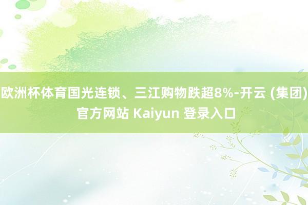 欧洲杯体育国光连锁、三江购物跌超8%-开云 (集团) 官方网站 Kaiyun 登录入口