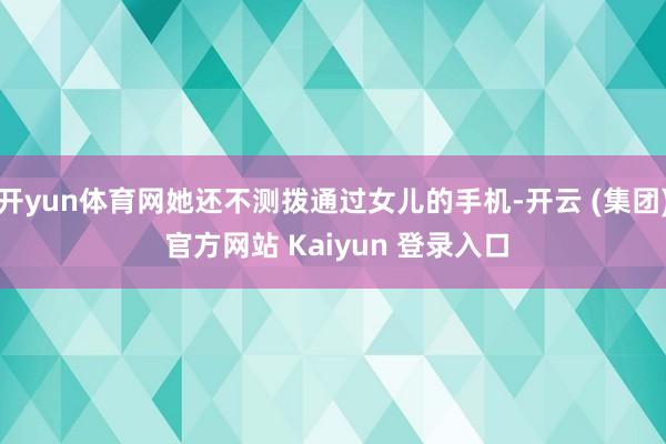 开yun体育网她还不测拨通过女儿的手机-开云 (集团) 官方网站 Kaiyun 登录入口