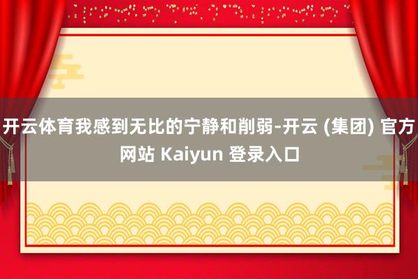 开云体育我感到无比的宁静和削弱-开云 (集团) 官方网站 Kaiyun 登录入口