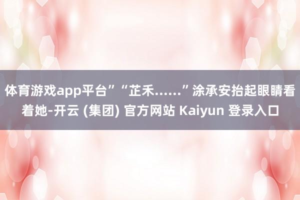 体育游戏app平台”“芷禾......”涂承安抬起眼睛看着她-开云 (集团) 官方网站 Kaiyun 登录入口