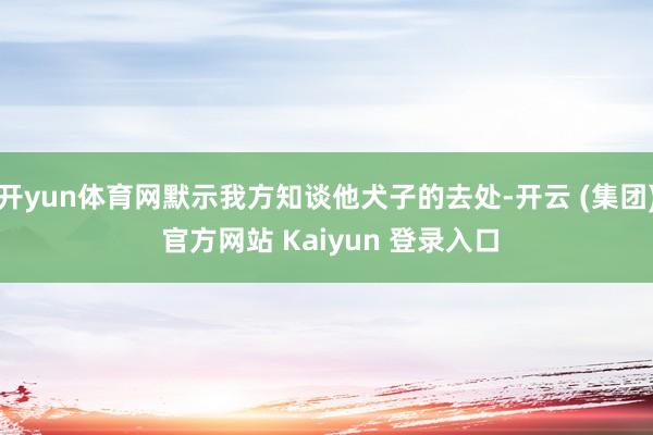 开yun体育网默示我方知谈他犬子的去处-开云 (集团) 官方网站 Kaiyun 登录入口