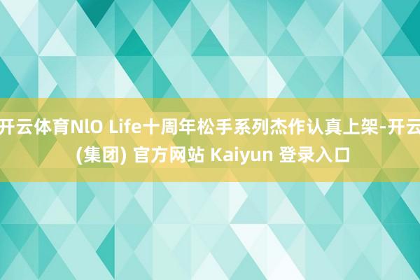 开云体育NlO Life十周年松手系列杰作认真上架-开云 (集团) 官方网站 Kaiyun 登录入口