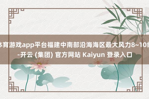 体育游戏app平台福建中南部沿海海区最大风力8~10级-开云 (集团) 官方网站 Kaiyun 登录入口