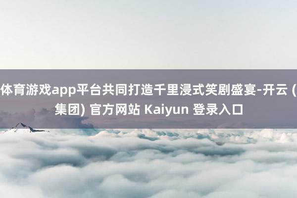 体育游戏app平台共同打造千里浸式笑剧盛宴-开云 (集团) 官方网站 Kaiyun 登录入口