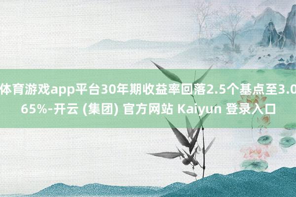 体育游戏app平台30年期收益率回落2.5个基点至3.065%-开云 (集团) 官方网站 Kaiyun 登录入口