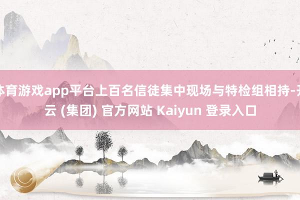 体育游戏app平台上百名信徒集中现场与特检组相持-开云 (集团) 官方网站 Kaiyun 登录入口