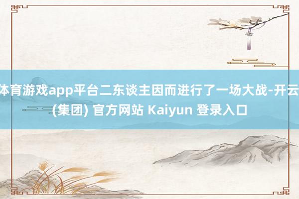 体育游戏app平台二东谈主因而进行了一场大战-开云 (集团) 官方网站 Kaiyun 登录入口