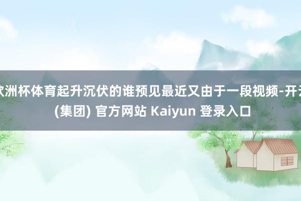 欧洲杯体育起升沉伏的谁预见最近又由于一段视频-开云 (集团) 官方网站 Kaiyun 登录入口