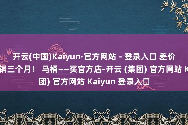 开云(中国)Kaiyun·官方网站 - 登录入口 差价够他家贯穿吃暖锅三个月！ 马桶——买官方店-开云 (集团) 官方网站 Kaiyun 登录入口