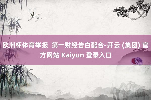 欧洲杯体育举报  第一财经告白配合-开云 (集团) 官方网站 Kaiyun 登录入口