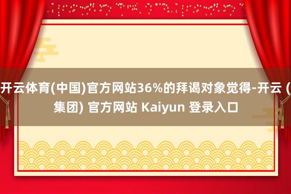 开云体育(中国)官方网站36%的拜谒对象觉得-开云 (集团) 官方网站 Kaiyun 登录入口