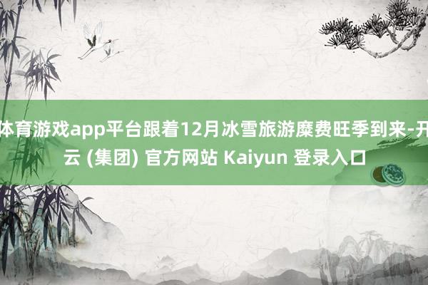 体育游戏app平台跟着12月冰雪旅游糜费旺季到来-开云 (集团) 官方网站 Kaiyun 登录入口