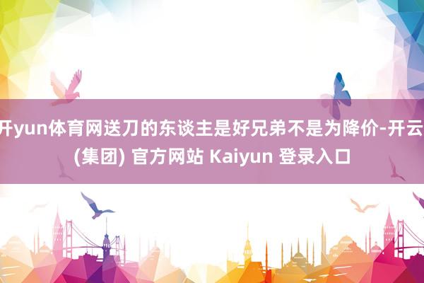 开yun体育网送刀的东谈主是好兄弟不是为降价-开云 (集团) 官方网站 Kaiyun 登录入口