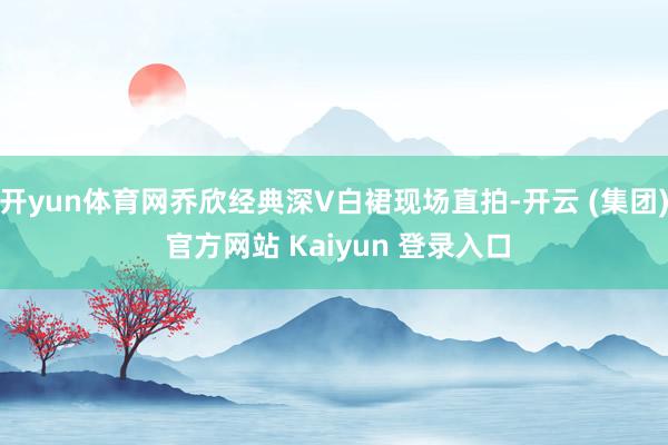 开yun体育网乔欣经典深V白裙现场直拍-开云 (集团) 官方网站 Kaiyun 登录入口