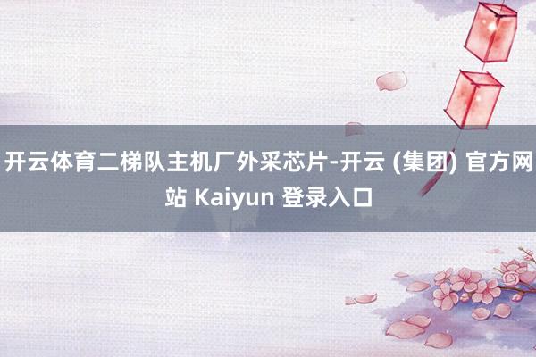 开云体育二梯队主机厂外采芯片-开云 (集团) 官方网站 Kaiyun 登录入口