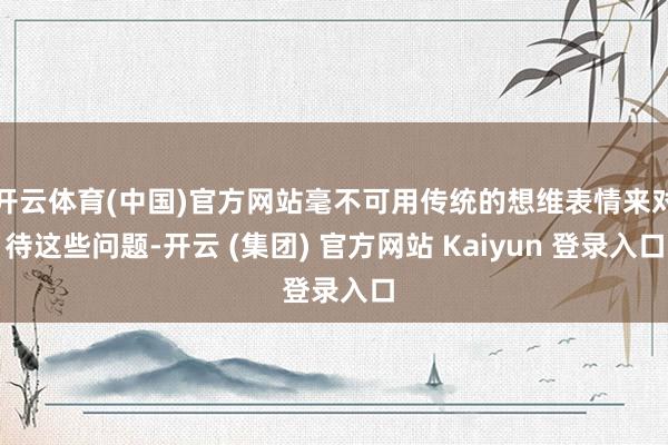 开云体育(中国)官方网站毫不可用传统的想维表情来对待这些问题-开云 (集团) 官方网站 Kaiyun 登录入口