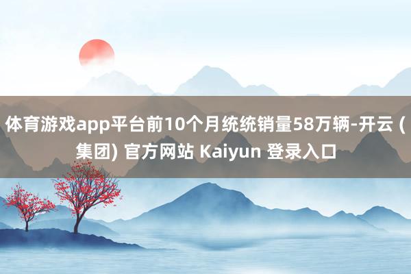 体育游戏app平台前10个月统统销量58万辆-开云 (集团) 官方网站 Kaiyun 登录入口