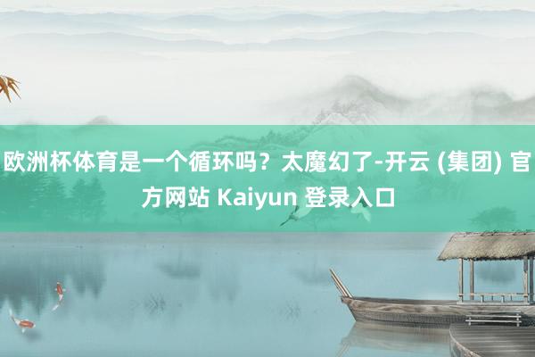 欧洲杯体育是一个循环吗？太魔幻了-开云 (集团) 官方网站 Kaiyun 登录入口