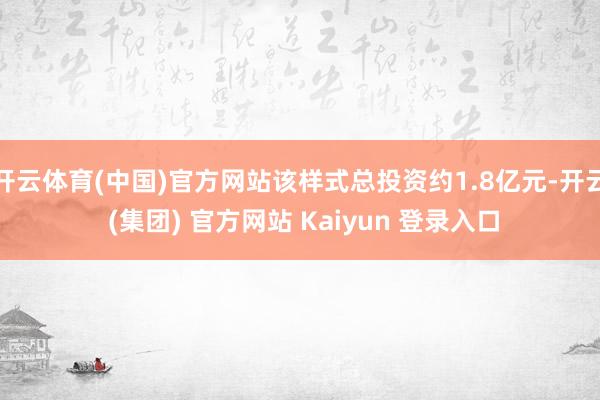 开云体育(中国)官方网站该样式总投资约1.8亿元-开云 (集团) 官方网站 Kaiyun 登录入口