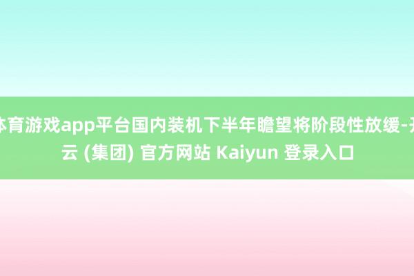 体育游戏app平台国内装机下半年瞻望将阶段性放缓-开云 (集团) 官方网站 Kaiyun 登录入口