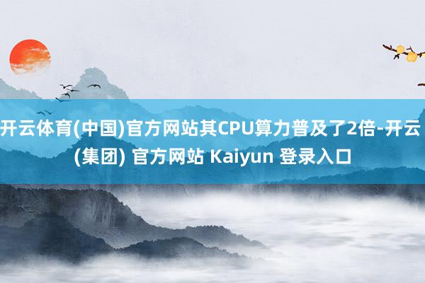 开云体育(中国)官方网站其CPU算力普及了2倍-开云 (集团) 官方网站 Kaiyun 登录入口