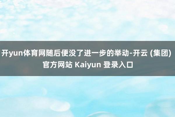 开yun体育网随后便没了进一步的举动-开云 (集团) 官方网站 Kaiyun 登录入口