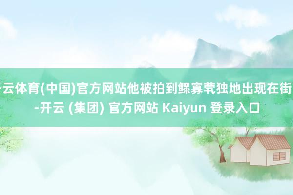 开云体育(中国)官方网站他被拍到鳏寡茕独地出现在街头-开云 (集团) 官方网站 Kaiyun 登录入口